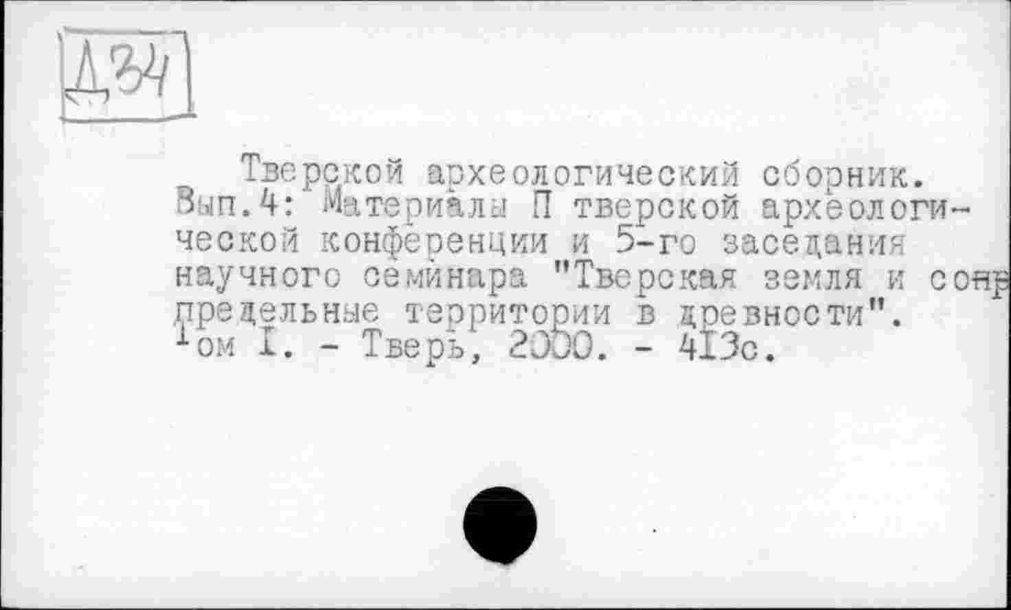 ﻿д^І
Тверской археологический сборник.
□ып.4: Материалы П тверской археологи-ческой конференции и 5-го заседания научного семинара ’’Тверская земля и со предельные территории в древности”. хом I. - Тверь, 2300. - 413с.